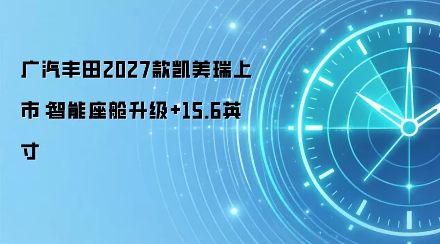 广汽丰田2027款凯美瑞上市：智能座舱升级+15.6英寸