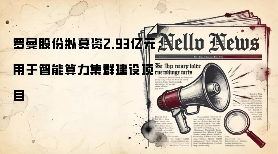 罗曼股份拟募资2.93亿元，用于智能算力集群建设项目