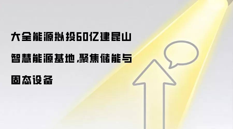 大全能源拟投60亿建昆山智慧能源基地，聚焦储能与固态设备