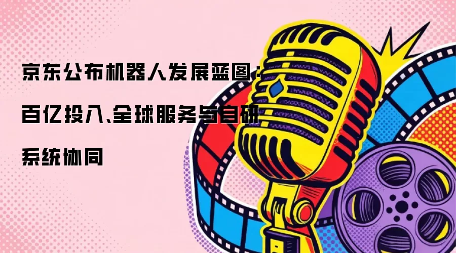 京东公布机器人发展蓝图：百亿投入、全球服务与自研系统协同