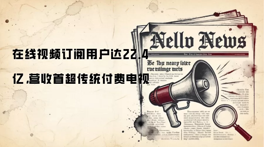 在线视频订阅用户达22.4亿，营收首超传统付费电视