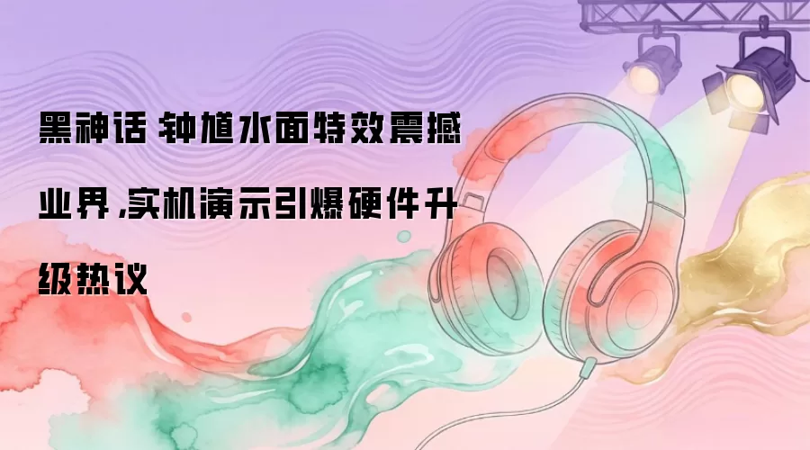 黑神话：钟馗水面特效震撼业界，实机演示引爆硬件升级热议