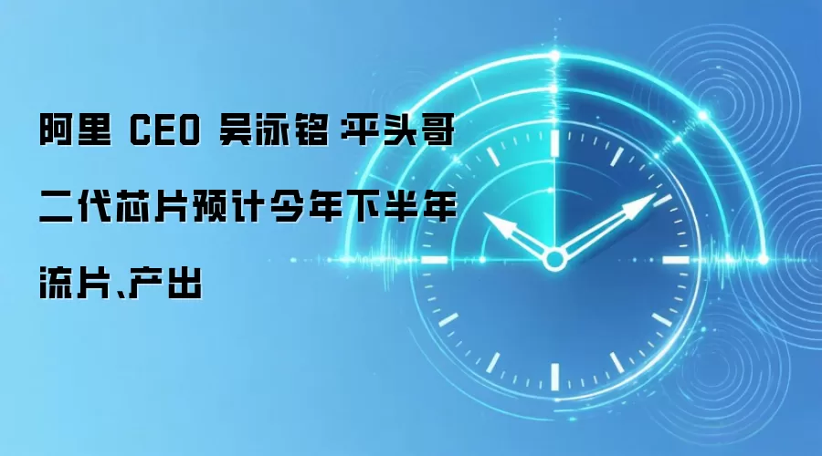 阿里 CEO 吴泳铭:平头哥二代芯片预计今年下半年流片、产出