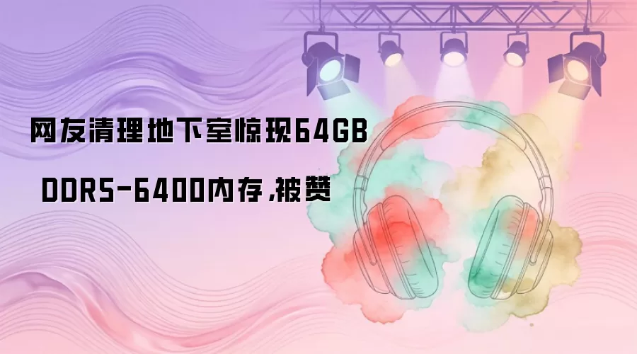 网友清理地下室惊现64GB DDR5-6400内存，被赞