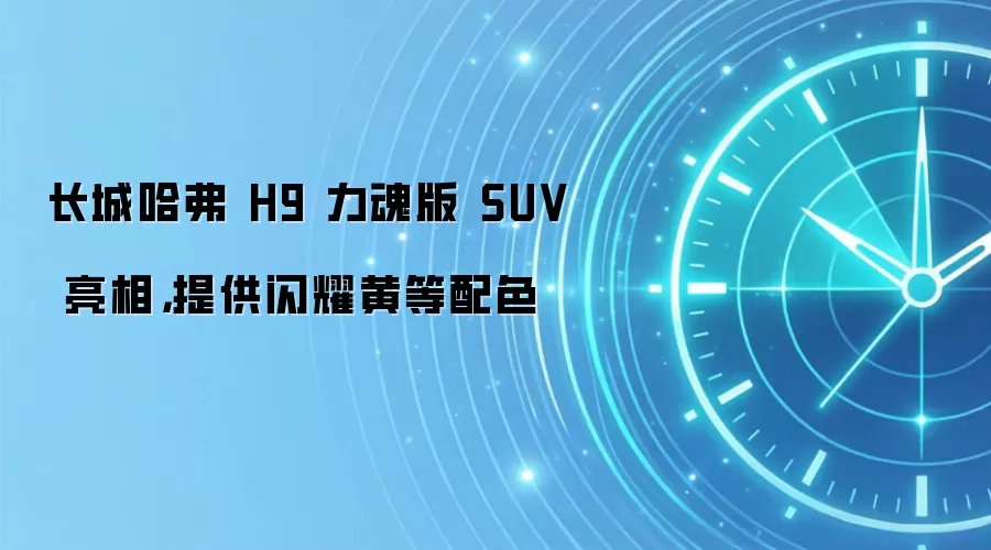 长城哈弗 H9 力魂版 SUV 亮相，提供闪耀黄等配色