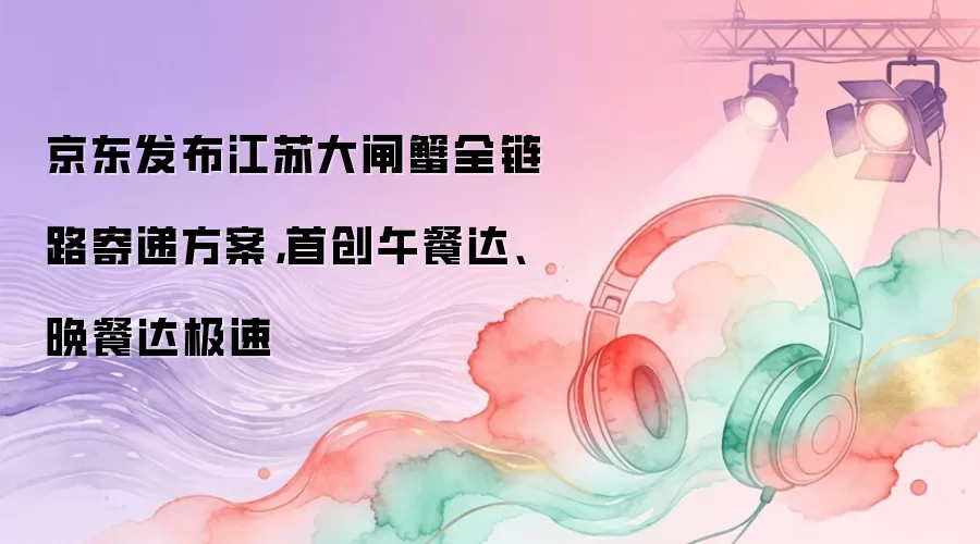 京东发布江苏大闸蟹全链路寄递方案，首创午餐达、晚餐达极速