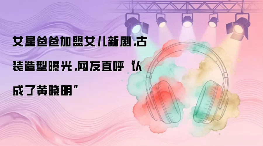 女星爸爸加盟女儿新剧，古装造型曝光，网友直呼“认成了黄晓明”