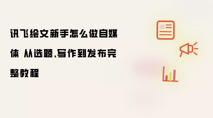 讯飞绘文新手怎么做自媒体 从选题、写作到发布完整教程