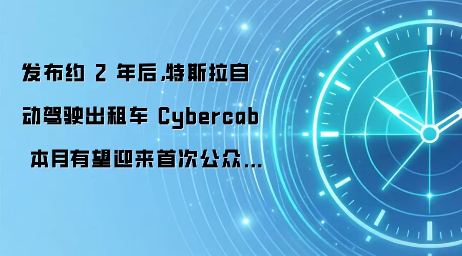 发布约 2 年后，特斯拉自动驾驶出租车 Cybercab 本月有望迎来首次公众试乘