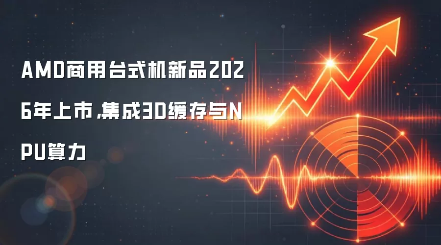 AMD商用台式机新品2026年上市，集成3D缓存与NPU算力