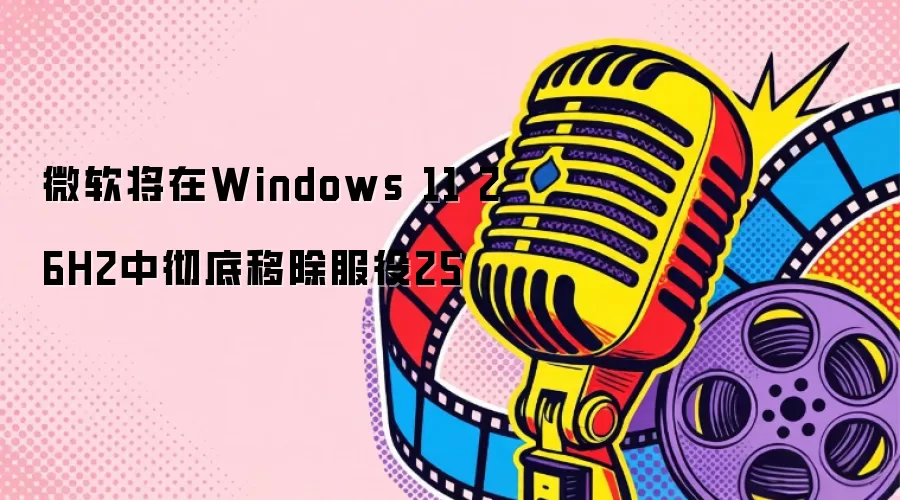 微软将在Windows 11 26H2中彻底移除服役25