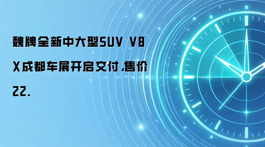 魏牌全新中大型SUV V8X成都车展开启交付，售价22.