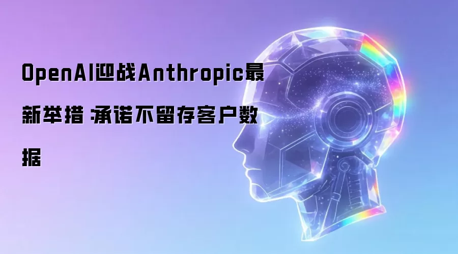OpenAI迎战Anthropic最新举措：承诺不留存客户数据