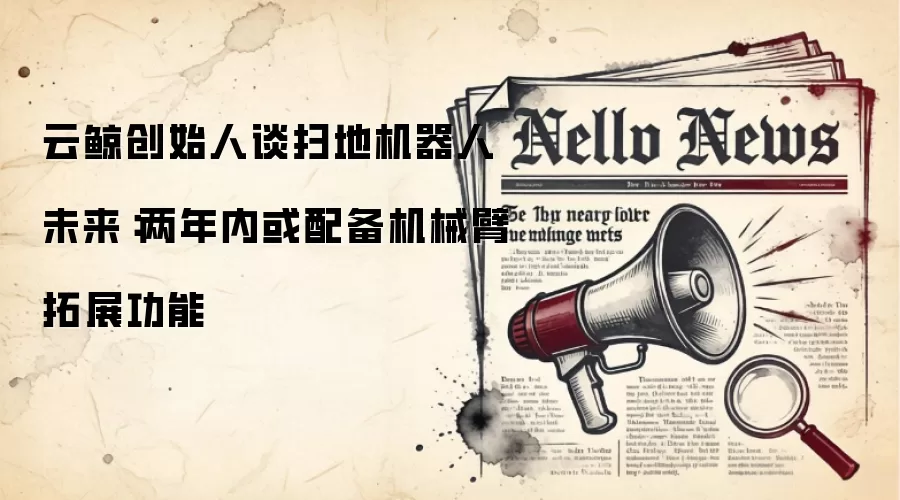 云鲸创始人谈扫地机器人未来：两年内或配备机械臂拓展功能