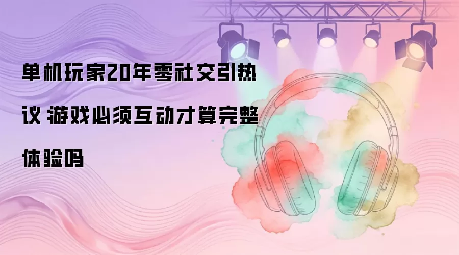 单机玩家20年零社交引热议:游戏必须互动才算完整体验吗