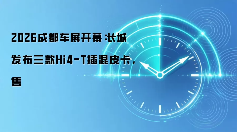 2026成都车展开幕：长城发布三款Hi4-T插混皮卡，售