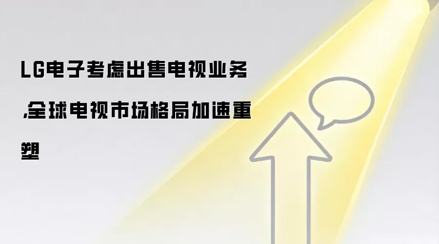 LG电子考虑出售电视业务，全球电视市场格局加速重塑