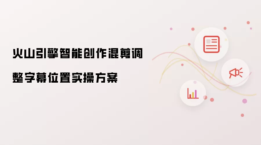 火山引擎智能创作混剪调整字幕位置实操方案