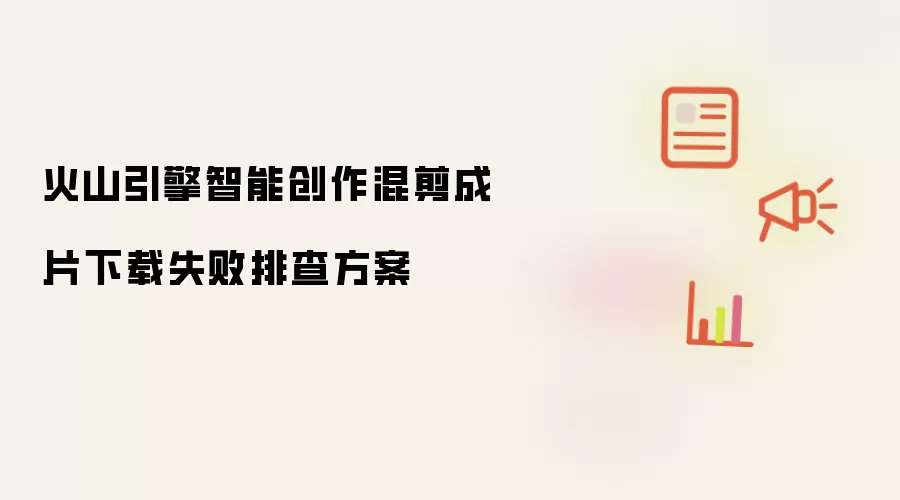 火山引擎智能创作混剪成片下载失败排查方案